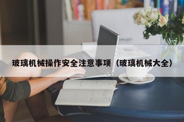 玻璃机械操作安全注意事项（玻璃机械大全）