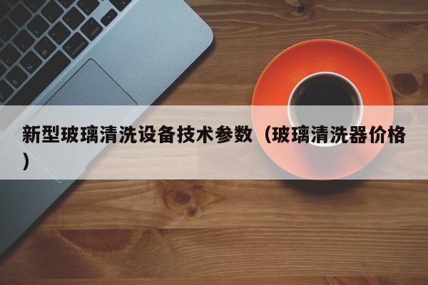 新型玻璃清洗设备技术参数（玻璃清洗器价格）