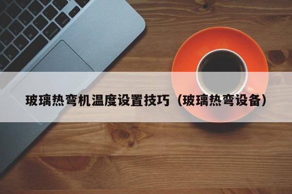 玻璃热弯机温度设置技巧（玻璃热弯设备）