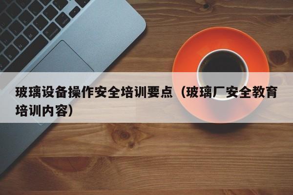 玻璃设备操作安全培训要点（玻璃厂安全教育培训内容）