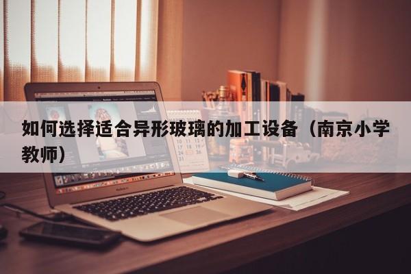 如何选择适合异形玻璃的加工设备（南京小学教师）