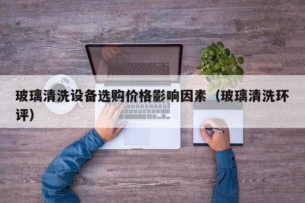 玻璃清洗设备选购价格影响因素（玻璃清洗环评）