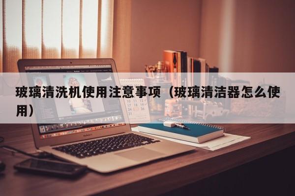玻璃清洗机使用注意事项（玻璃清洁器怎么使用）