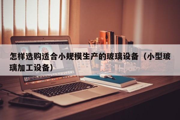 怎样选购适合小规模生产的玻璃设备（小型玻璃加工设备）