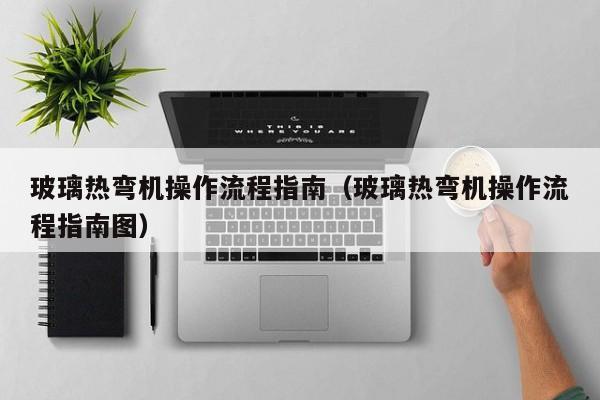 玻璃热弯机操作流程指南（玻璃热弯机操作流程指南图）