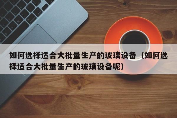 如何选择适合大批量生产的玻璃设备（如何选择适合大批量生产的玻璃设备呢）