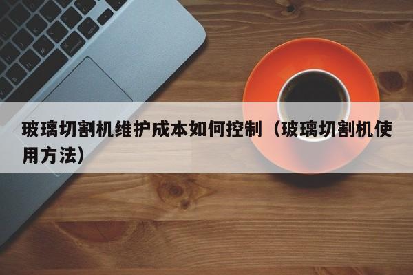 玻璃切割机维护成本如何控制（玻璃切割机使用方法）