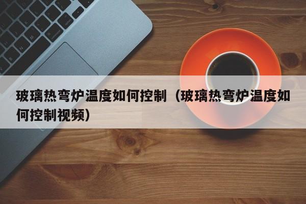 玻璃热弯炉温度如何控制（玻璃热弯炉温度如何控制视频）