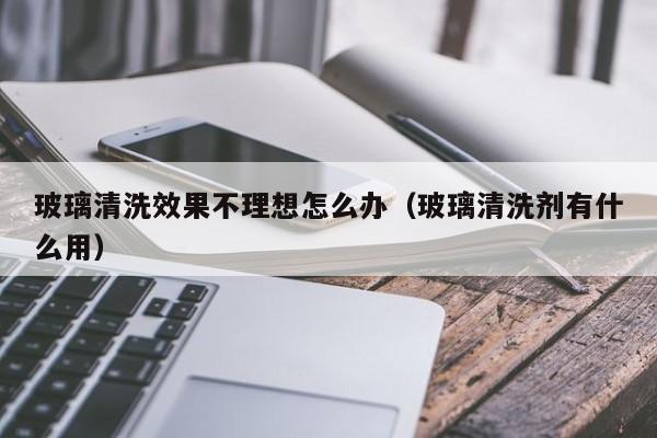 玻璃清洗效果不理想怎么办（玻璃清洗剂有什么用）