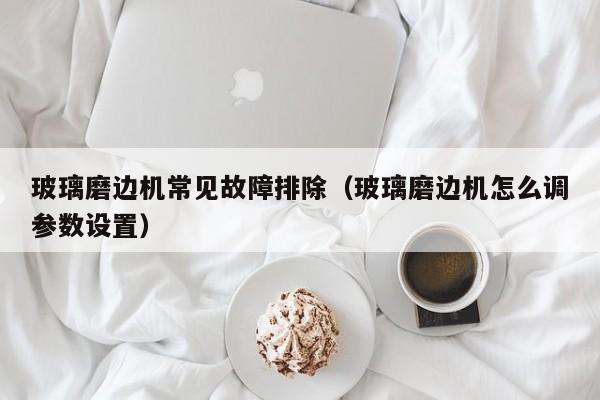 玻璃磨边机常见故障排除（玻璃磨边机怎么调参数设置）