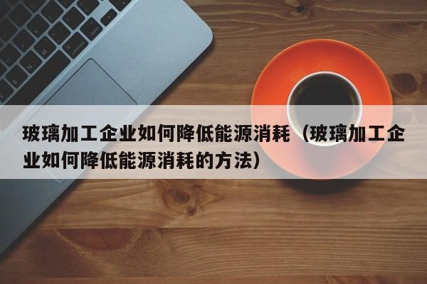 玻璃加工企业如何降低能源消耗（玻璃加工企业如何降低能源消耗的方法）