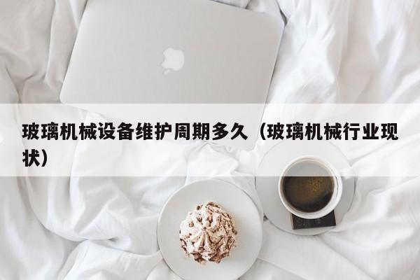 玻璃机械设备维护周期多久（玻璃机械行业现状）