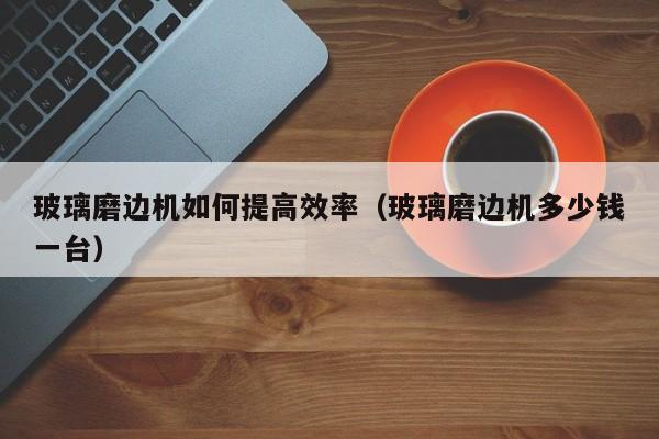 玻璃磨边机如何提高效率（玻璃磨边机多少钱一台）