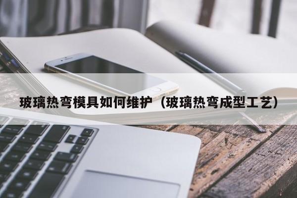 玻璃热弯模具如何维护（玻璃热弯成型工艺）
