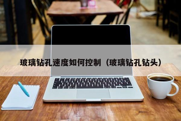玻璃钻孔速度如何控制（玻璃钻孔钻头）