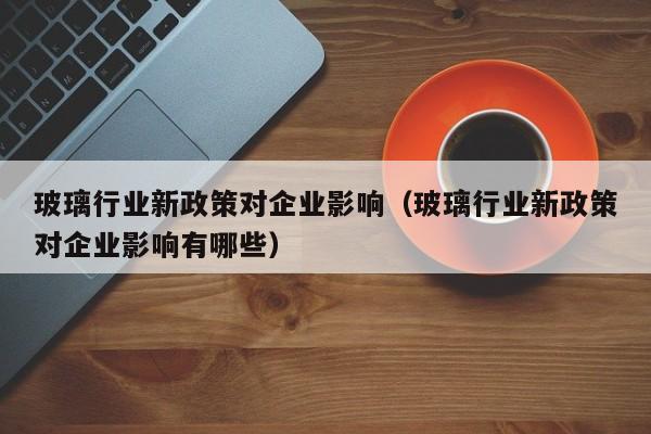 玻璃行业新政策对企业影响（玻璃行业新政策对企业影响有哪些）