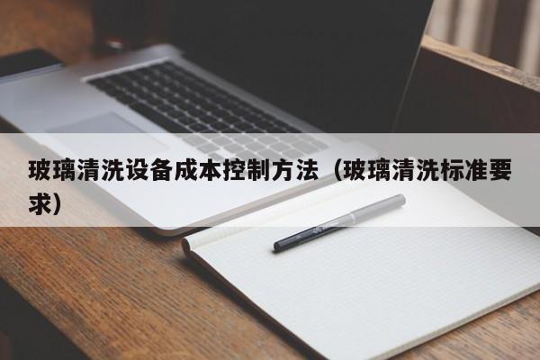玻璃清洗设备成本控制方法（玻璃清洗标准要求）