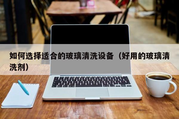 如何选择适合的玻璃清洗设备（好用的玻璃清洗剂）