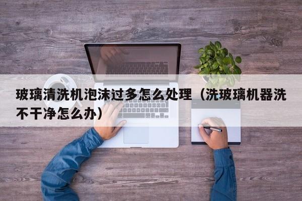 玻璃清洗机泡沫过多怎么处理（洗玻璃机器洗不干净怎么办）