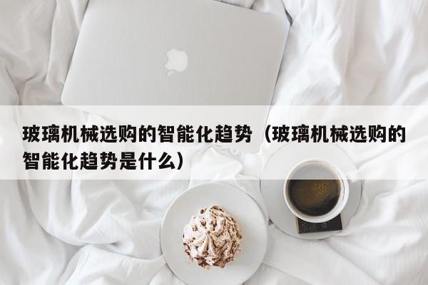 玻璃机械选购的智能化趋势（玻璃机械选购的智能化趋势是什么）