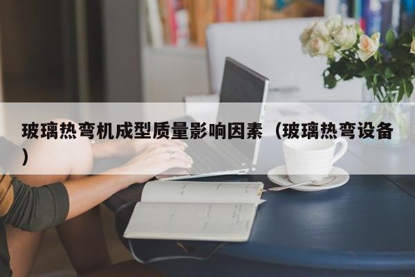玻璃热弯机成型质量影响因素（玻璃热弯设备）