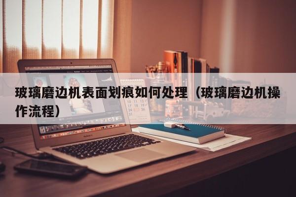 玻璃磨边机表面划痕如何处理（玻璃磨边机操作流程）