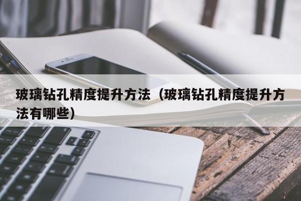玻璃钻孔精度提升方法（玻璃钻孔精度提升方法有哪些）