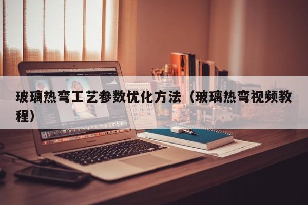 玻璃热弯工艺参数优化方法（玻璃热弯视频教程）