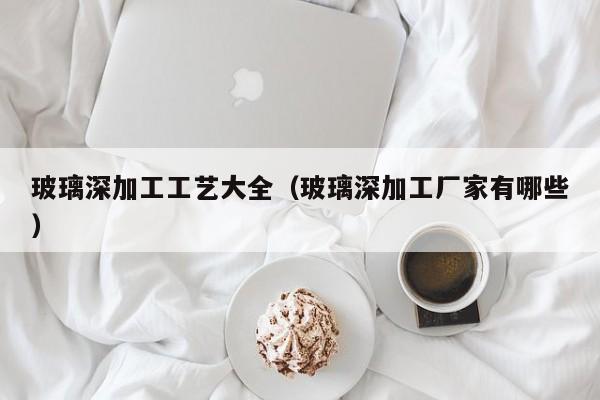 玻璃深加工工艺大全（玻璃深加工厂家有哪些）