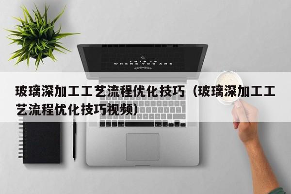 玻璃深加工工艺流程优化技巧（玻璃深加工工艺流程优化技巧视频）