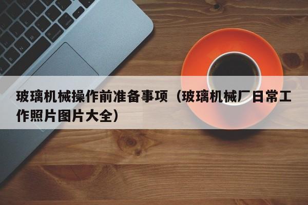 玻璃机械操作前准备事项（玻璃机械厂日常工作照片图片大全）