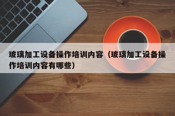 玻璃加工设备操作培训内容（玻璃加工设备操作培训内容有哪些）