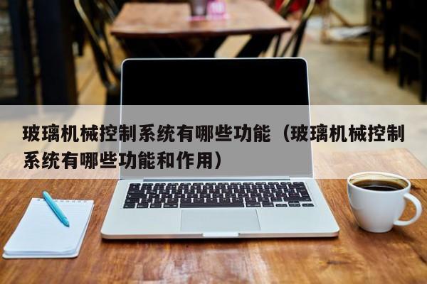玻璃机械控制系统有哪些功能（玻璃机械控制系统有哪些功能和作用）