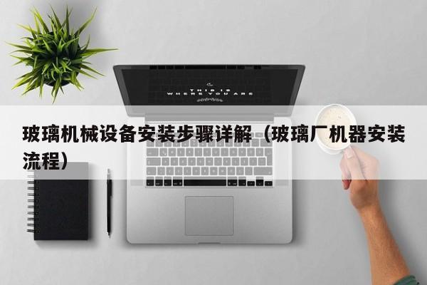 玻璃机械设备安装步骤详解（玻璃厂机器安装流程）