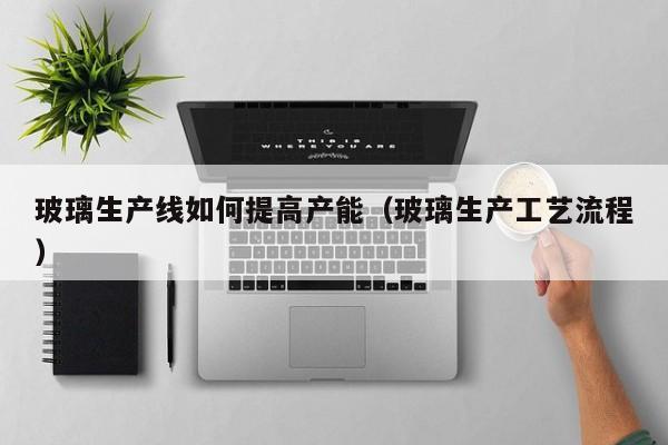 玻璃生产线如何提高产能（玻璃生产工艺流程）