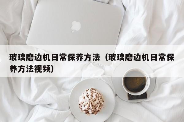 玻璃磨边机日常保养方法（玻璃磨边机日常保养方法视频）