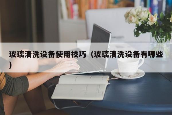 玻璃清洗设备使用技巧（玻璃清洗设备有哪些）