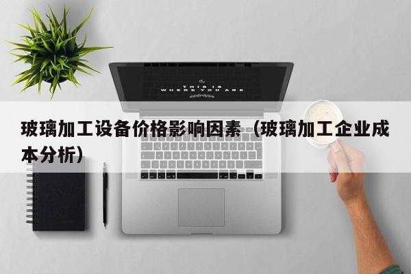 玻璃加工设备价格影响因素（玻璃加工企业成本分析）