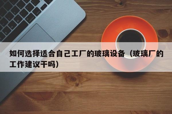 如何选择适合自己工厂的玻璃设备（玻璃厂的工作建议干吗）