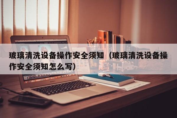 玻璃清洗设备操作安全须知（玻璃清洗设备操作安全须知怎么写）