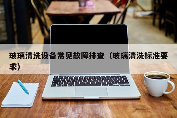 玻璃清洗设备常见故障排查（玻璃清洗标准要求）