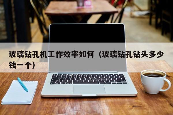 玻璃钻孔机工作效率如何（玻璃钻孔钻头多少钱一个）