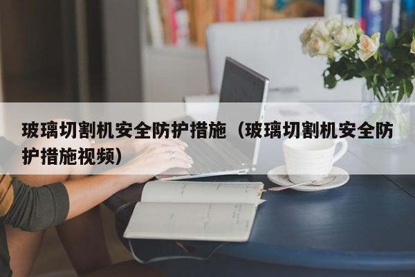 玻璃切割机安全防护措施（玻璃切割机安全防护措施视频）