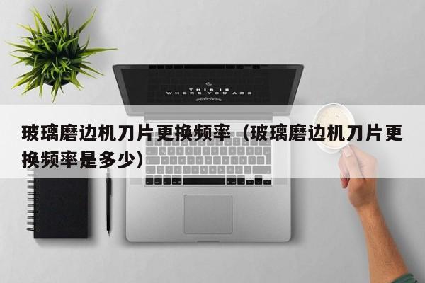 玻璃磨边机刀片更换频率（玻璃磨边机刀片更换频率是多少）