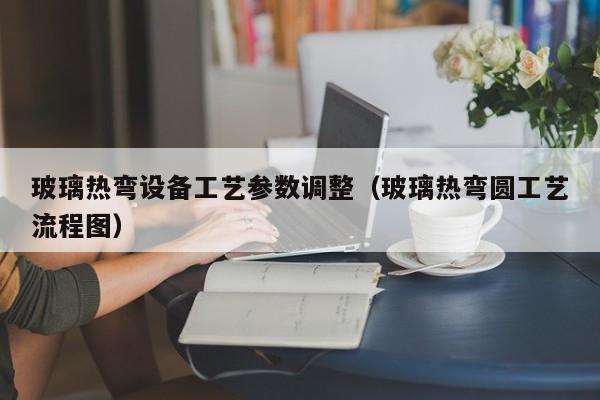 玻璃热弯设备工艺参数调整（玻璃热弯圆工艺流程图）