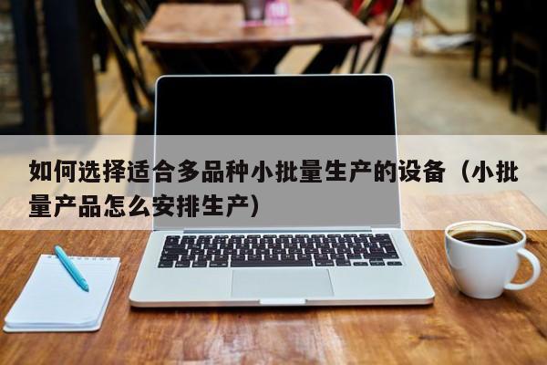 如何选择适合多品种小批量生产的设备（小批量产品怎么安排生产）