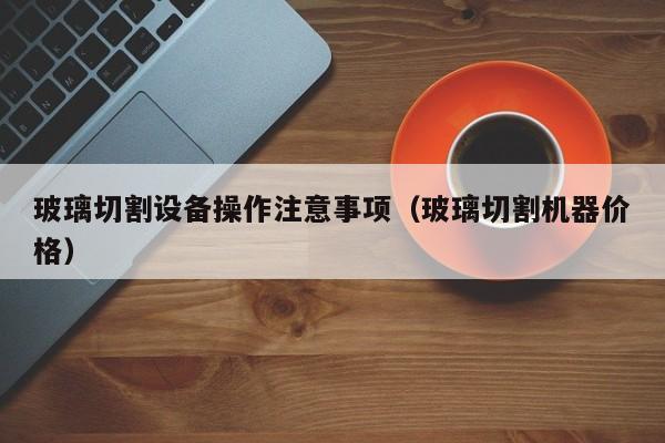 玻璃切割设备操作注意事项（玻璃切割机器价格）