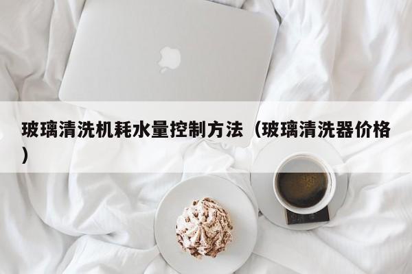 玻璃清洗机耗水量控制方法（玻璃清洗器价格）