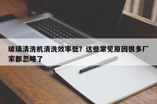 玻璃清洗机清洗效率低？这些常见原因很多厂家都忽略了