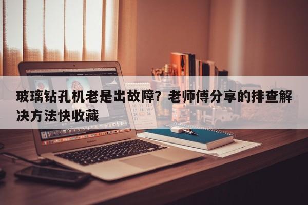 玻璃钻孔机老是出故障？老师傅分享的排查解决方法快收藏